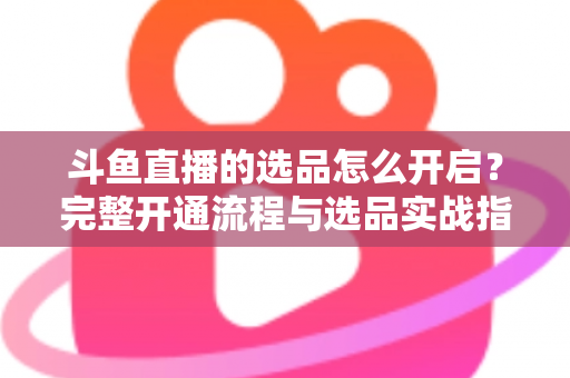 斗鱼直播的选品怎么开启？完整开通流程与选品实战指南一文讲透