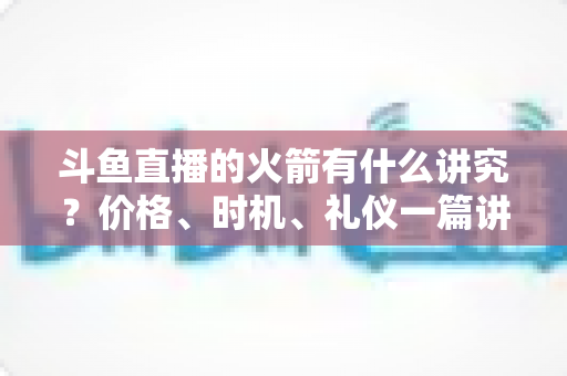斗鱼直播的火箭有什么讲究?价格、时机、礼仪一篇讲透的送礼避坑指南 斗鱼直播的火箭有什么讲究?价格、时机、礼仪一篇讲透的送礼避坑指南