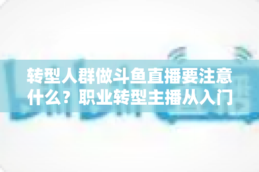 转型人群做斗鱼直播要注意什么？职业转型主播从入门到稳住的完整避坑指南