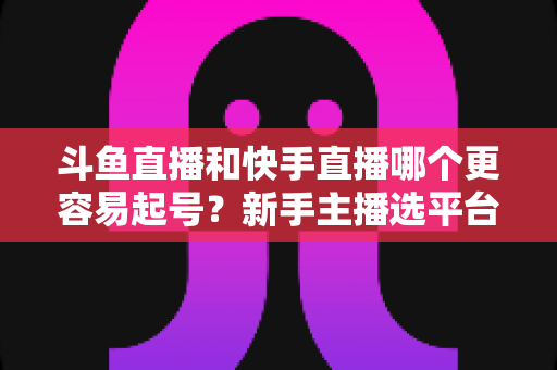 斗鱼直播和快手直播哪个更容易起号？新手主播选平台避坑指南与实战分析