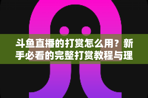斗鱼直播的打赏怎么用？新手必看的完整打赏教程与理性消费指南