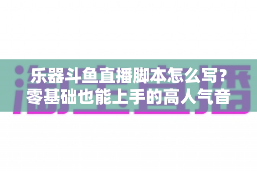 乐器斗鱼直播脚本怎么写?零基础也能上手的高人气音乐直播间打造指南 乐器斗鱼直播脚本怎么写?零基础也能上手的高人气音乐直播间打造指南