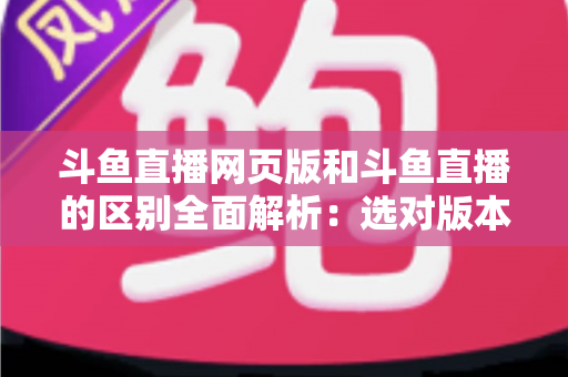 斗鱼直播网页版和斗鱼直播的区别全面解析：选对版本畅享极致直播体验