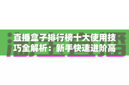 直播盒子排行榜十大使用技巧全解析：新手快速进阶高手的高效直播实战指南