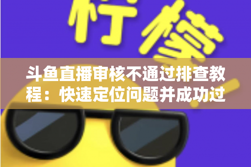 斗鱼直播审核不通过排查教程：快速定位问题并成功过审的完整指南