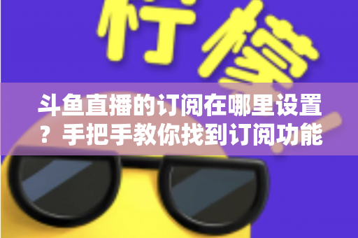 斗鱼直播的订阅在哪里设置？手把手教你找到订阅功能并管理关注提醒