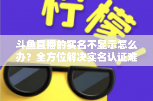 斗鱼直播的实名不显示怎么办?全方位解决实名认证难题的实用指南 斗鱼直播的实名不显示怎么办?全方位解决实名认证难题的实用指南
