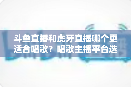 斗鱼直播和虎牙直播哪个更适合唱歌？唱歌主播平台选择深度解析与实用指南