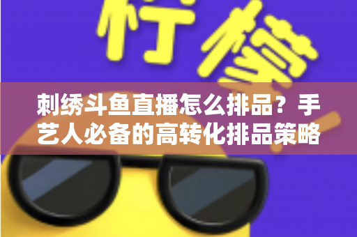 刺绣斗鱼直播怎么排品?手艺人必备的高转化排品策略与实战指南 刺绣斗鱼直播怎么排品?手艺人必备的高转化排品策略与实战指南