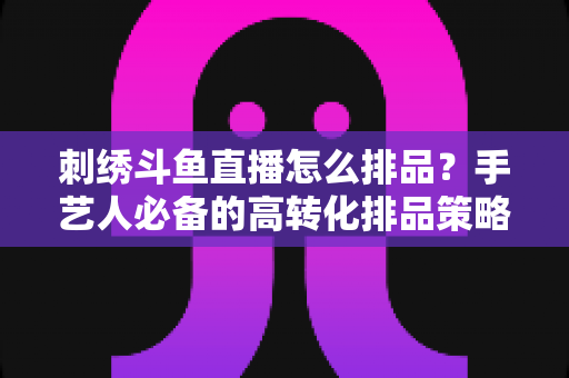 刺绣斗鱼直播怎么排品?手艺人必备的高转化排品策略与实战指南 刺绣斗鱼直播怎么排品?手艺人必备的高转化排品策略与实战指南