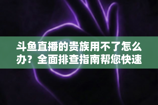 斗鱼直播的贵族用不了怎么办？全面排查指南帮您快速恢复贵族专属特权