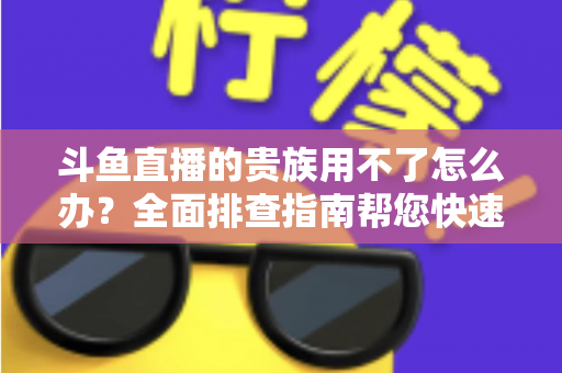 斗鱼直播的贵族用不了怎么办？全面排查指南帮您快速恢复贵族专属特权