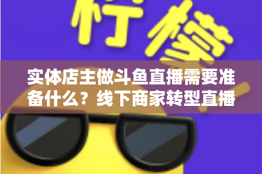 实体店主做斗鱼直播需要准备什么？线下商家转型直播的完整清单与实战指南