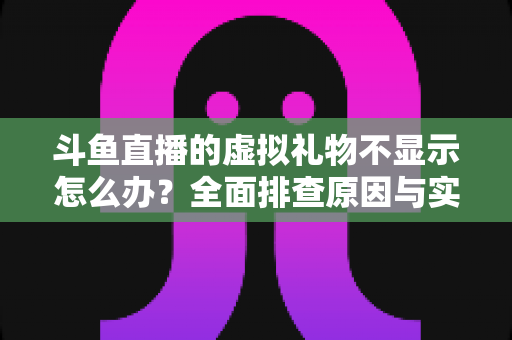 斗鱼直播的虚拟礼物不显示怎么办？全面排查原因与实用解决方案一站式指南