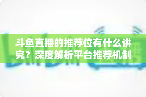 斗鱼直播的推荐位有什么讲究？深度解析平台推荐机制与主播获取流量的实战策略