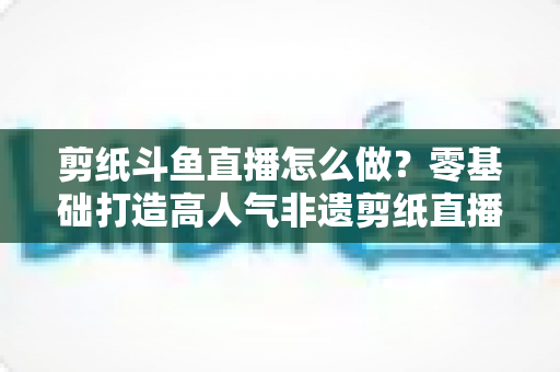 剪纸斗鱼直播怎么做?零基础打造高人气非遗剪纸直播间的全攻略 剪纸斗鱼直播怎么做?零基础打造高人气非遗剪纸直播间的全攻略