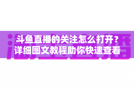 斗鱼直播的关注怎么打开?详细图文教程助你快速查看与管理关注列表 斗鱼直播的关注怎么打开?详细图文教程助你快速查看与管理关注列表