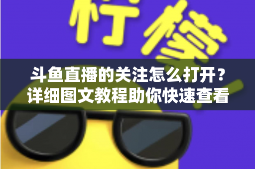 斗鱼直播的关注怎么打开?详细图文教程助你快速查看与管理关注列表 斗鱼直播的关注怎么打开?详细图文教程助你快速查看与管理关注列表