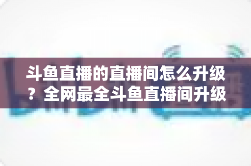 斗鱼直播的直播间怎么升级？全网最全斗鱼直播间升级攻略与快速成长技巧大公开