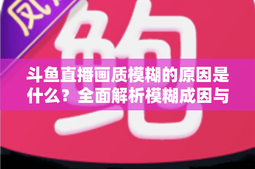 斗鱼直播画质模糊的原因是什么?全面解析模糊成因与高清观看实用指南 斗鱼直播画质模糊的原因是什么?全面解析模糊成因与高清观看实用指南