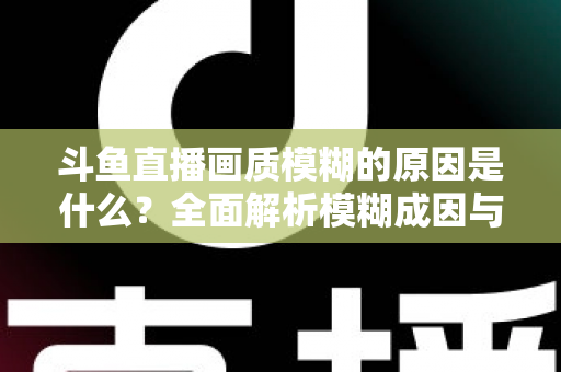 斗鱼直播画质模糊的原因是什么？全面解析模糊成因与高清观看实用指南