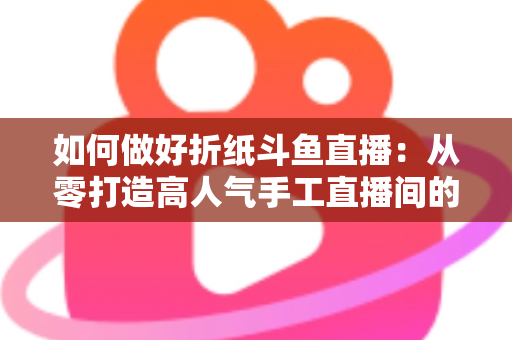 如何做好折纸斗鱼直播：从零打造高人气手工直播间的完整实战指南