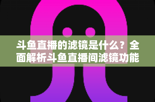 斗鱼直播的滤镜是什么?全面解析斗鱼直播间滤镜功能与实用使用技巧 斗鱼直播的滤镜是什么?全面解析斗鱼直播间滤镜功能与实用使用技巧