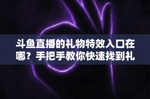 斗鱼直播的礼物特效入口在哪?手把手教你快速找到礼物特效发送位置,玩转直播间互动新体验 斗鱼直播的礼物特效入口在哪?手把手教你快速找到礼物特效发送位置,玩转直播间互动新体验