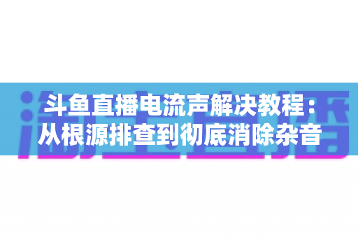 斗鱼直播电流声解决教程:从根源排查到彻底消除杂音的完整指南 斗鱼直播电流声解决教程:从根源排查到彻底消除杂音的完整指南