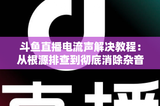 斗鱼直播电流声解决教程:从根源排查到彻底消除杂音的完整指南 斗鱼直播电流声解决教程:从根源排查到彻底消除杂音的完整指南