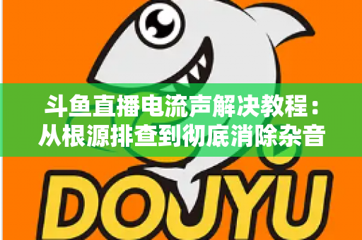 斗鱼直播电流声解决教程：从根源排查到彻底消除杂音的完整指南