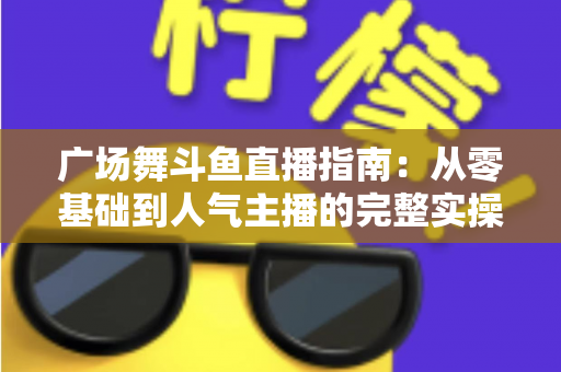 广场舞斗鱼直播指南：从零基础到人气主播的完整实操攻略