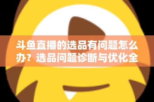 斗鱼直播的选品有问题怎么办？选品问题诊断与优化全攻略