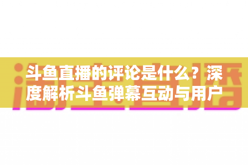 斗鱼直播的评论是什么?深度解析斗鱼弹幕互动与用户真实评价全攻略 斗鱼直播的评论是什么?深度解析斗鱼弹幕互动与用户真实评价全攻略