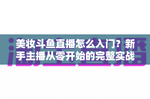美妆斗鱼直播怎么入门?新手主播从零开始的完整实战指南与涨粉变现技巧 美妆斗鱼直播怎么入门?新手主播从零开始的完整实战指南与涨粉变现技巧
