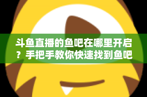 斗鱼直播的鱼吧在哪里开启？手把手教你快速找到鱼吧入口并玩转斗鱼社区功能