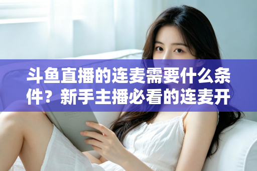 斗鱼直播的连麦需要什么条件？新手主播必看的连麦开通资格与操作全攻略