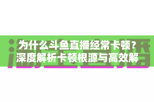 为什么斗鱼直播经常卡顿?深度解析卡顿根源与高效解决全攻略 为什么斗鱼直播经常卡顿?深度解析卡顿根源与高效解决全攻略