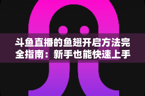 斗鱼直播的鱼翅开启方法完全指南:新手也能快速上手充值与使用全流程 斗鱼直播的鱼翅开启方法完全指南:新手也能快速上手充值与使用全流程