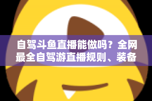 自驾斗鱼直播能做吗?全网最全自驾游直播规则、装备与变现攻略一览 自驾斗鱼直播能做吗?全网最全自驾游直播规则、装备与变现攻略一览