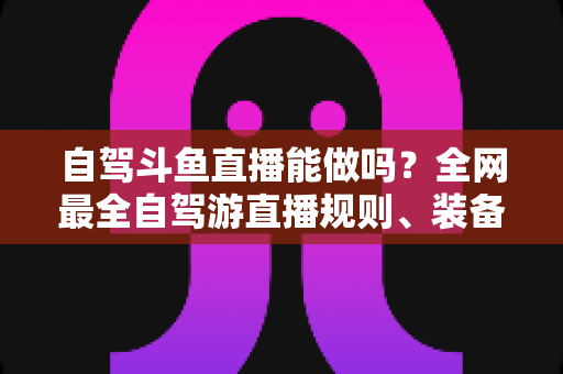 自驾斗鱼直播能做吗?全网最全自驾游直播规则、装备与变现攻略一览 自驾斗鱼直播能做吗?全网最全自驾游直播规则、装备与变现攻略一览