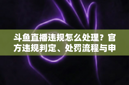 斗鱼直播违规怎么处理?官方违规判定、处罚流程与申诉方法全解析 斗鱼直播违规怎么处理?官方违规判定、处罚流程与申诉方法全解析
