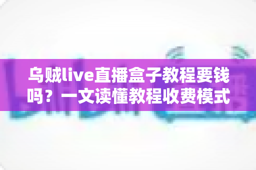 乌贼live直播盒子教程要钱吗?一文读懂教程收费模式与避坑指南 乌贼live直播盒子教程要钱吗?一文读懂教程收费模式与避坑指南