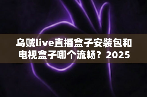 乌贼live直播盒子安装包和电视盒子哪个流畅？2025流畅度深度对比与实用选购指南