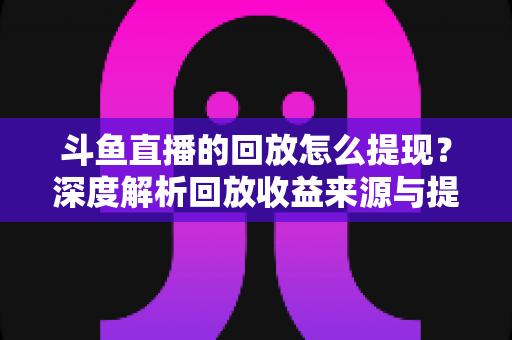 斗鱼直播的回放怎么提现？深度解析回放收益来源与提现全流程实用指南