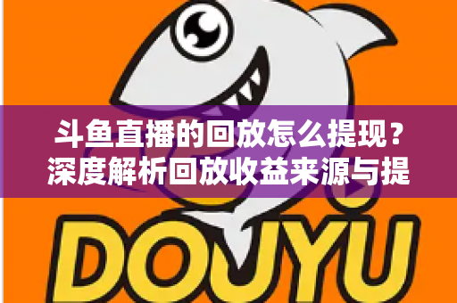 斗鱼直播的回放怎么提现？深度解析回放收益来源与提现全流程实用指南