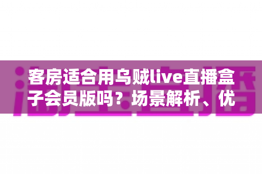 客房适合用乌贼live直播盒子会员版吗？场景解析、优劣势与实用建议全指南