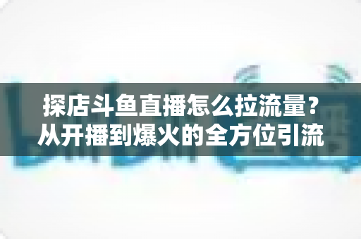 探店斗鱼直播怎么拉流量?从开播到爆火的全方位引流实战指南 探店斗鱼直播怎么拉流量?从开播到爆火的全方位引流实战指南
