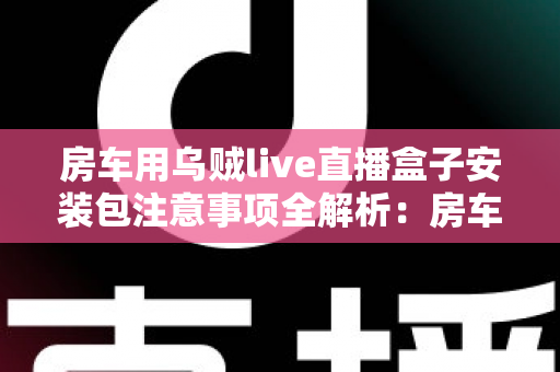 房车用乌贼live直播盒子安装包注意事项全解析:房车旅行直播新手必读的安全安装指南与避坑手册 房车用乌贼live直播盒子安装包注意事项全解析:房车旅行直播新手必读的安全安装指南与避坑手册