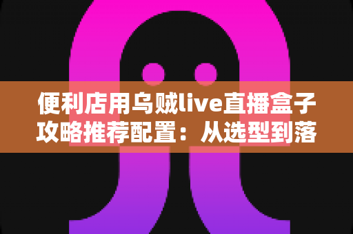便利店用乌贼live直播盒子攻略推荐配置：从选型到落地的全流程实战指南